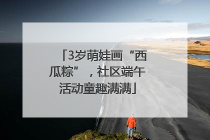 3岁萌娃画“西瓜粽”，社区端午活动童趣满满