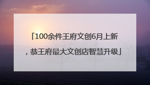 100余件王府文创6月上新，恭王府最大文创店智慧升级