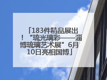 183件精品展出！“琉光璃彩——淄博琉璃艺术展”6月10日亮相国博