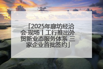 2025年廊坊经洽会·现场丨工行推出外贸新业态服务体系 三家企业首批签约
