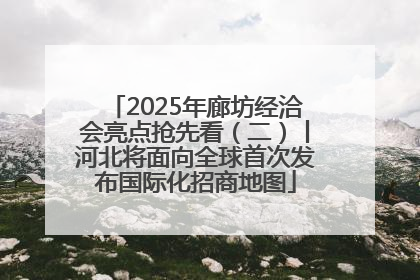2025年廊坊经洽会亮点抢先看（二）丨河北将面向全球首次发布国际化招商地图