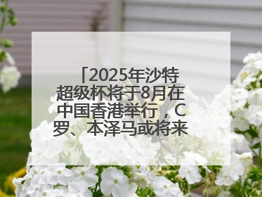 2025年沙特超级杯将于8月在中国香港举行，C罗、本泽马或将来华参赛