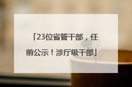 23位省管干部，任前公示！涉厅级干部
