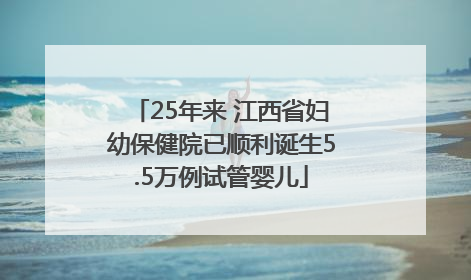 25年来 江西省妇幼保健院已顺利诞生5.5万例试管婴儿
