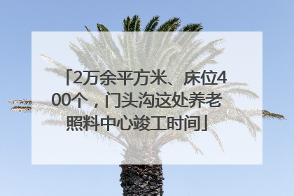 2万余平方米、床位400个，门头沟这处养老照料中心竣工时间