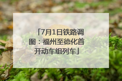 7月1日铁路调图：福州至德化首开动车组列车