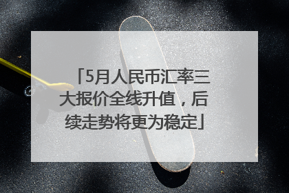 5月人民币汇率三大报价全线升值，后续走势将更为稳定