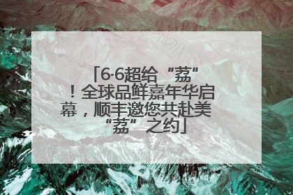 6·6超给“荔”！全球品鲜嘉年华启幕，顺丰邀您共赴美“荔”之约